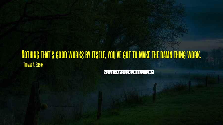 Thomas A. Edison Quotes: Nothing that's good works by itself, you've got to make the damn thing work.
