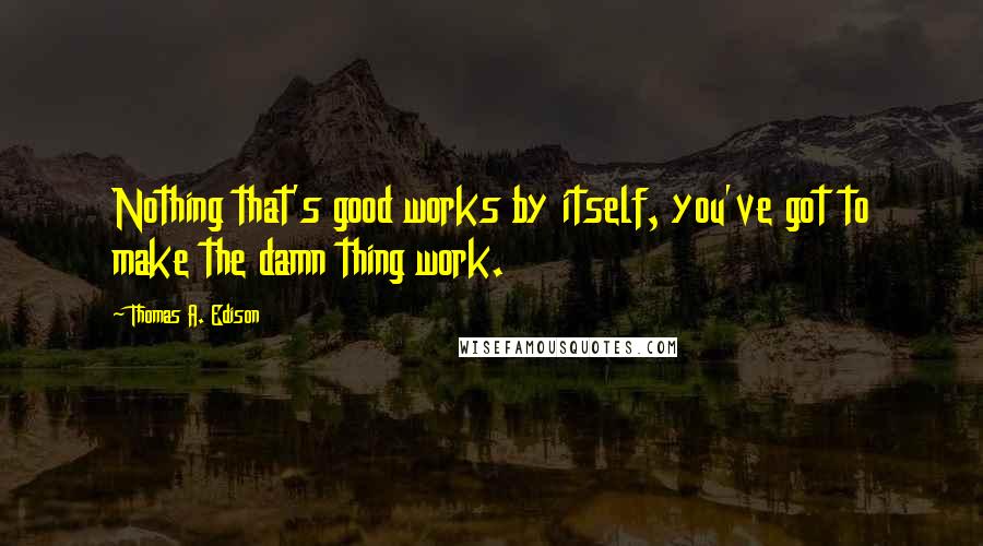 Thomas A. Edison Quotes: Nothing that's good works by itself, you've got to make the damn thing work.