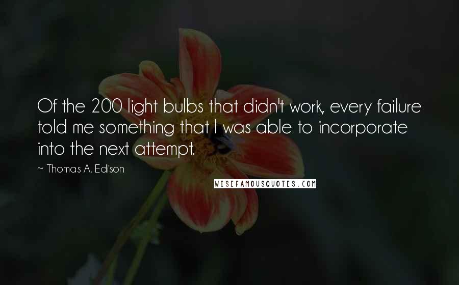 Thomas A. Edison Quotes: Of the 200 light bulbs that didn't work, every failure told me something that I was able to incorporate into the next attempt.