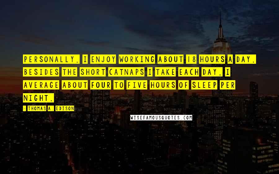 Thomas A. Edison Quotes: Personally, I enjoy working about 18 hours a day. Besides the short catnaps I take each day, I average about four to five hours of sleep per night.