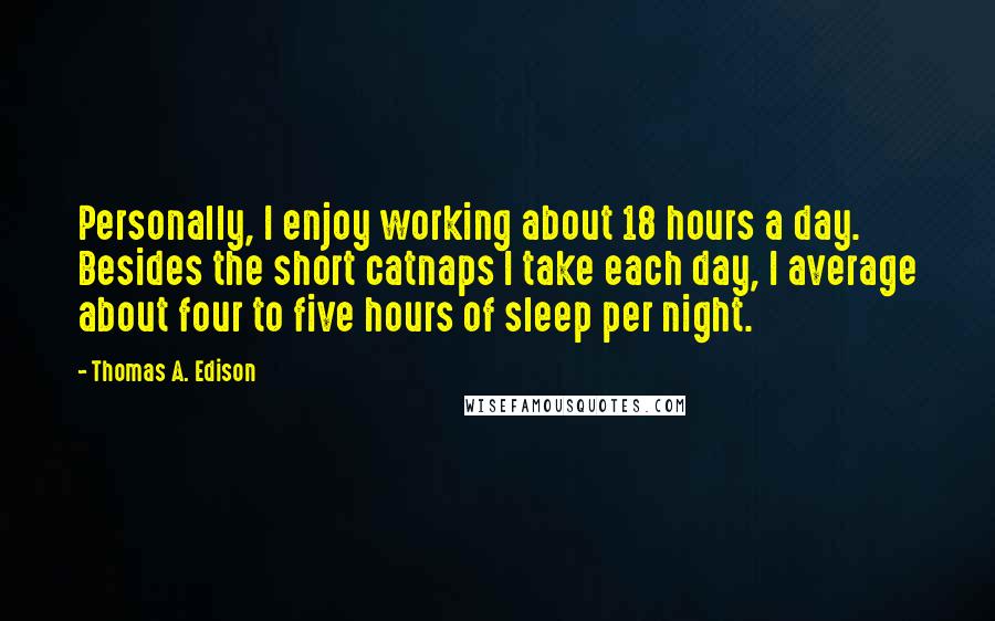 Thomas A. Edison Quotes: Personally, I enjoy working about 18 hours a day. Besides the short catnaps I take each day, I average about four to five hours of sleep per night.