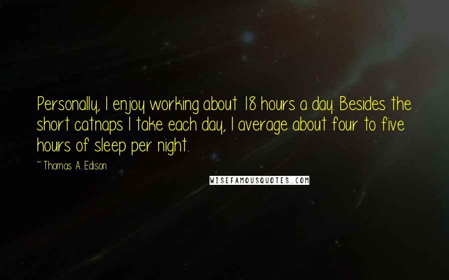 Thomas A. Edison Quotes: Personally, I enjoy working about 18 hours a day. Besides the short catnaps I take each day, I average about four to five hours of sleep per night.