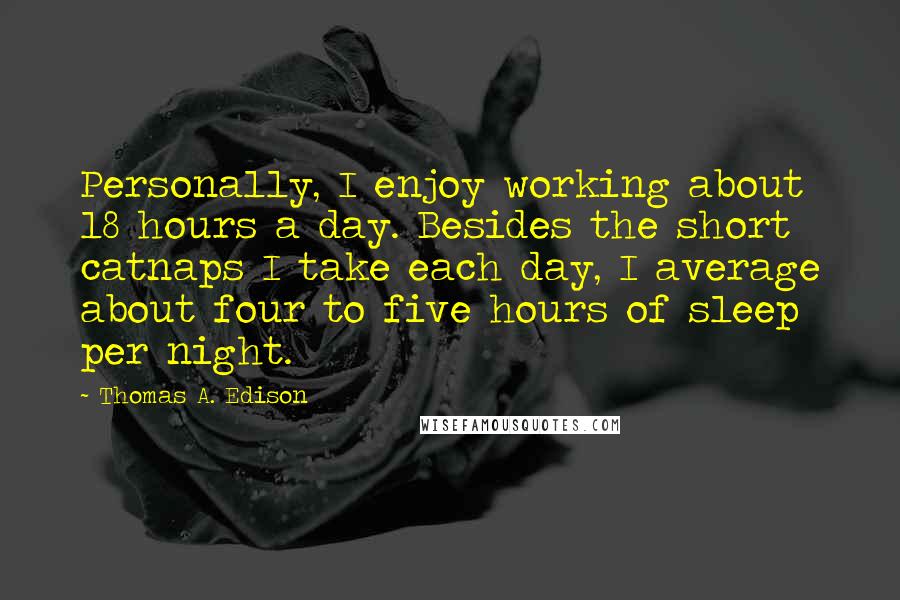 Thomas A. Edison Quotes: Personally, I enjoy working about 18 hours a day. Besides the short catnaps I take each day, I average about four to five hours of sleep per night.