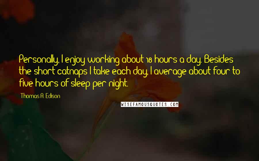 Thomas A. Edison Quotes: Personally, I enjoy working about 18 hours a day. Besides the short catnaps I take each day, I average about four to five hours of sleep per night.