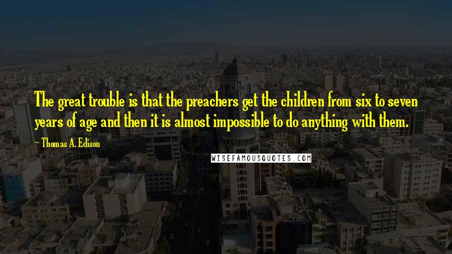 Thomas A. Edison Quotes: The great trouble is that the preachers get the children from six to seven years of age and then it is almost impossible to do anything with them.