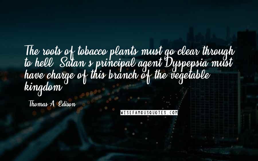 Thomas A. Edison Quotes: The roots of tobacco plants must go clear through to hell. Satan's principal agent Dyspepsia must have charge of this branch of the vegetable kingdom.