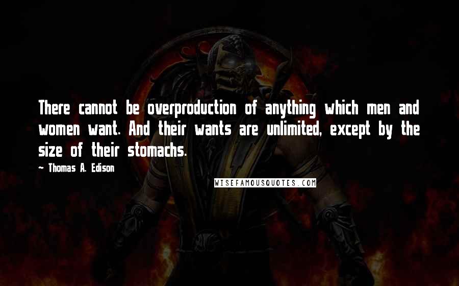 Thomas A. Edison Quotes: There cannot be overproduction of anything which men and women want. And their wants are unlimited, except by the size of their stomachs.