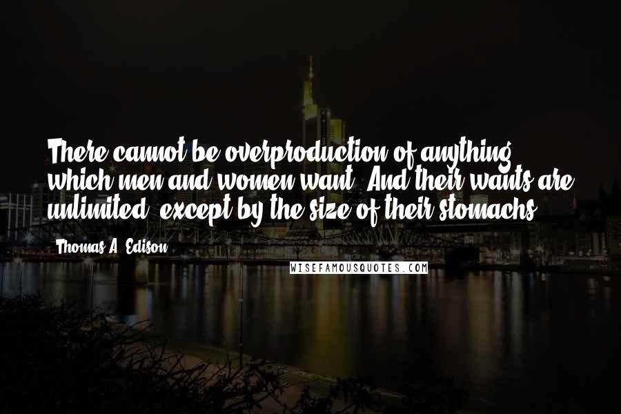 Thomas A. Edison Quotes: There cannot be overproduction of anything which men and women want. And their wants are unlimited, except by the size of their stomachs.