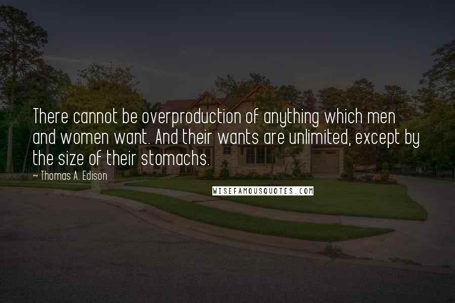 Thomas A. Edison Quotes: There cannot be overproduction of anything which men and women want. And their wants are unlimited, except by the size of their stomachs.