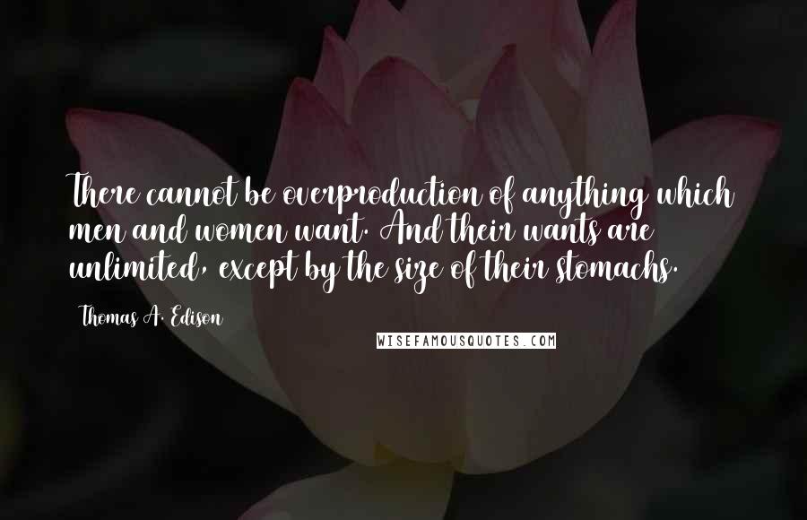 Thomas A. Edison Quotes: There cannot be overproduction of anything which men and women want. And their wants are unlimited, except by the size of their stomachs.