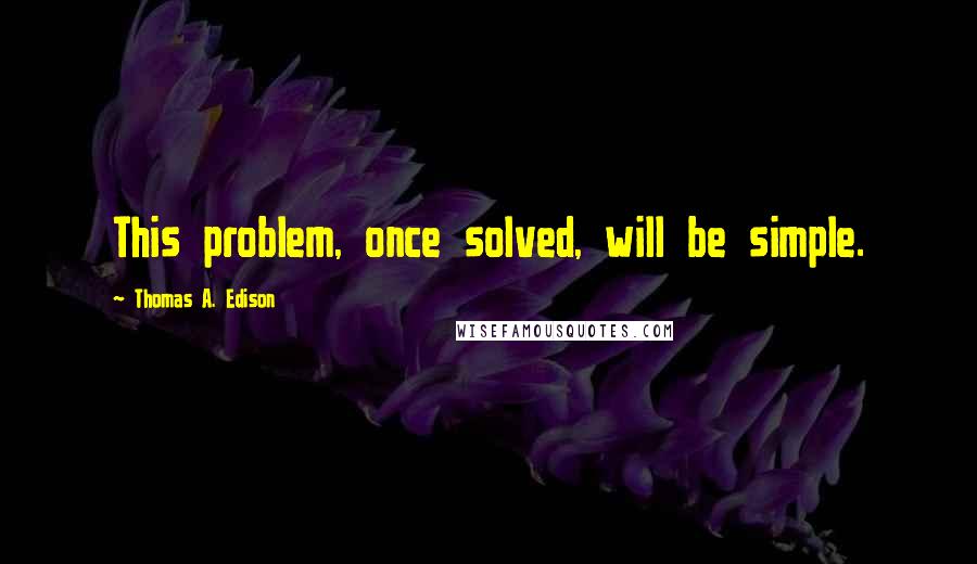 Thomas A. Edison Quotes: This problem, once solved, will be simple.