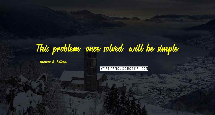 Thomas A. Edison Quotes: This problem, once solved, will be simple.