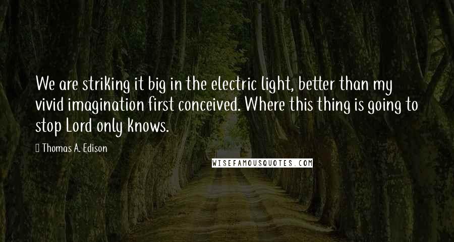 Thomas A. Edison Quotes: We are striking it big in the electric light, better than my vivid imagination first conceived. Where this thing is going to stop Lord only knows.