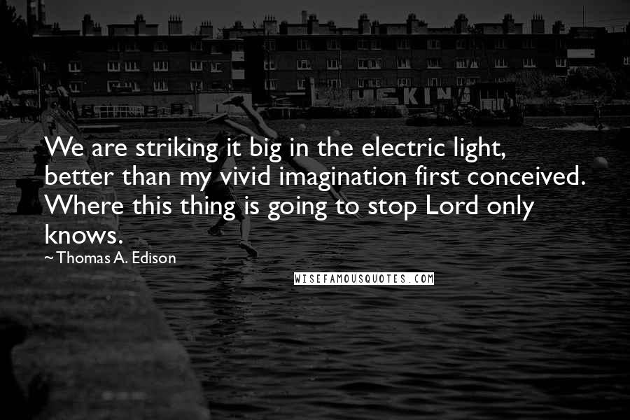 Thomas A. Edison Quotes: We are striking it big in the electric light, better than my vivid imagination first conceived. Where this thing is going to stop Lord only knows.