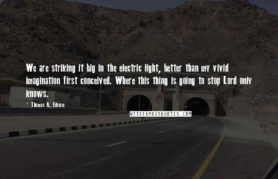 Thomas A. Edison Quotes: We are striking it big in the electric light, better than my vivid imagination first conceived. Where this thing is going to stop Lord only knows.