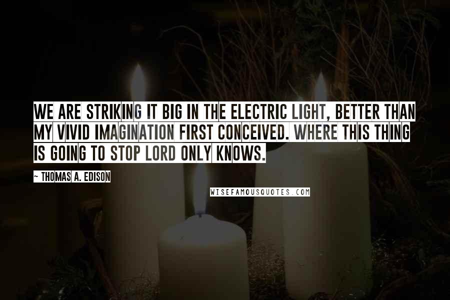 Thomas A. Edison Quotes: We are striking it big in the electric light, better than my vivid imagination first conceived. Where this thing is going to stop Lord only knows.