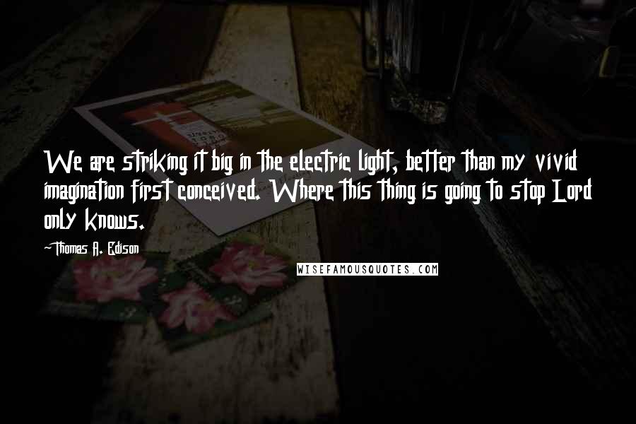 Thomas A. Edison Quotes: We are striking it big in the electric light, better than my vivid imagination first conceived. Where this thing is going to stop Lord only knows.