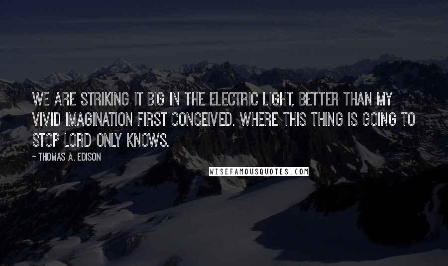 Thomas A. Edison Quotes: We are striking it big in the electric light, better than my vivid imagination first conceived. Where this thing is going to stop Lord only knows.