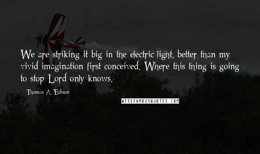 Thomas A. Edison Quotes: We are striking it big in the electric light, better than my vivid imagination first conceived. Where this thing is going to stop Lord only knows.