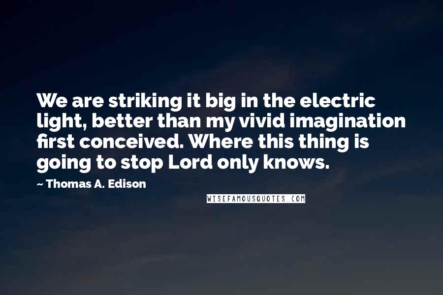 Thomas A. Edison Quotes: We are striking it big in the electric light, better than my vivid imagination first conceived. Where this thing is going to stop Lord only knows.