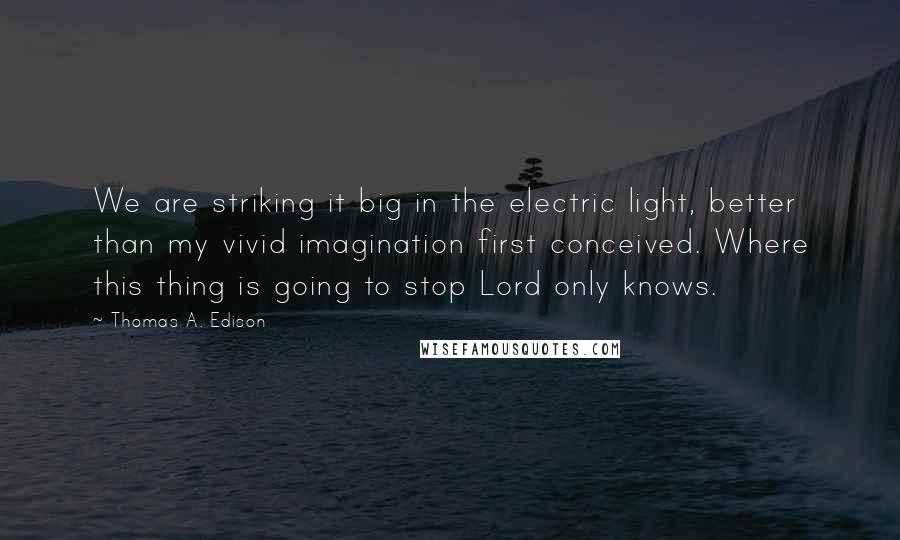 Thomas A. Edison Quotes: We are striking it big in the electric light, better than my vivid imagination first conceived. Where this thing is going to stop Lord only knows.