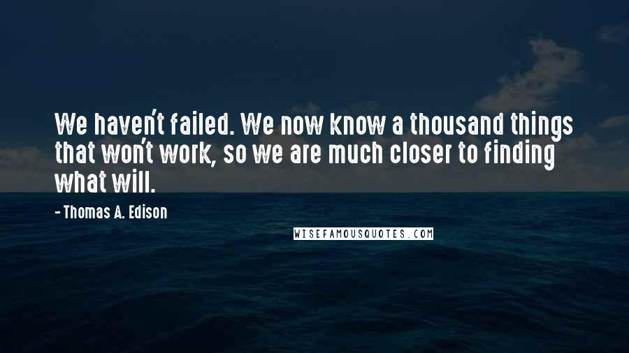 Thomas A. Edison Quotes: We haven't failed. We now know a thousand things that won't work, so we are much closer to finding what will.