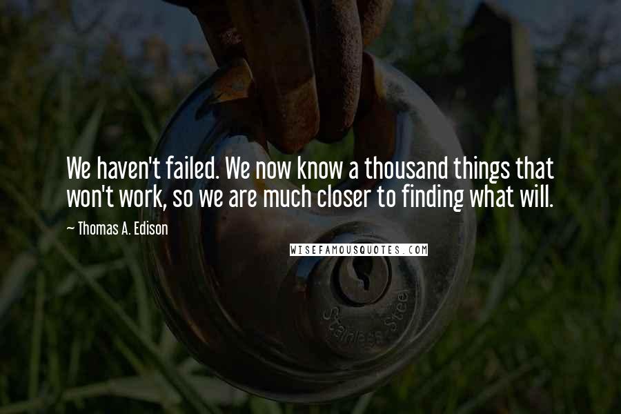 Thomas A. Edison Quotes: We haven't failed. We now know a thousand things that won't work, so we are much closer to finding what will.