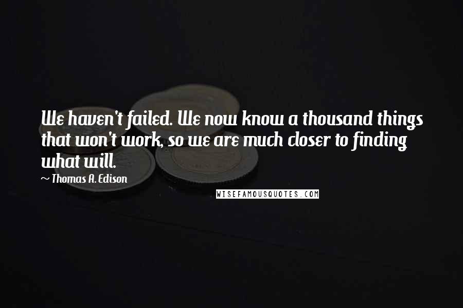 Thomas A. Edison Quotes: We haven't failed. We now know a thousand things that won't work, so we are much closer to finding what will.