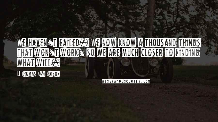 Thomas A. Edison Quotes: We haven't failed. We now know a thousand things that won't work, so we are much closer to finding what will.