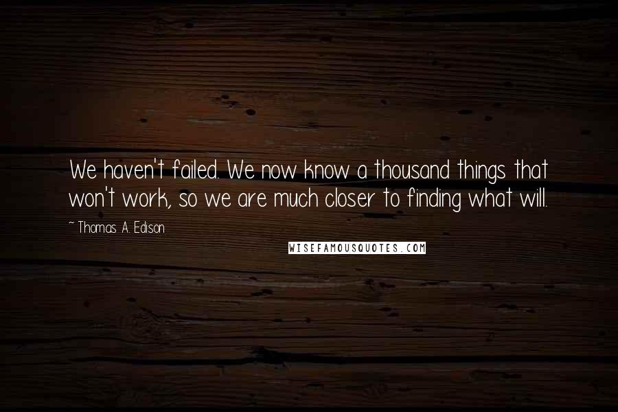 Thomas A. Edison Quotes: We haven't failed. We now know a thousand things that won't work, so we are much closer to finding what will.