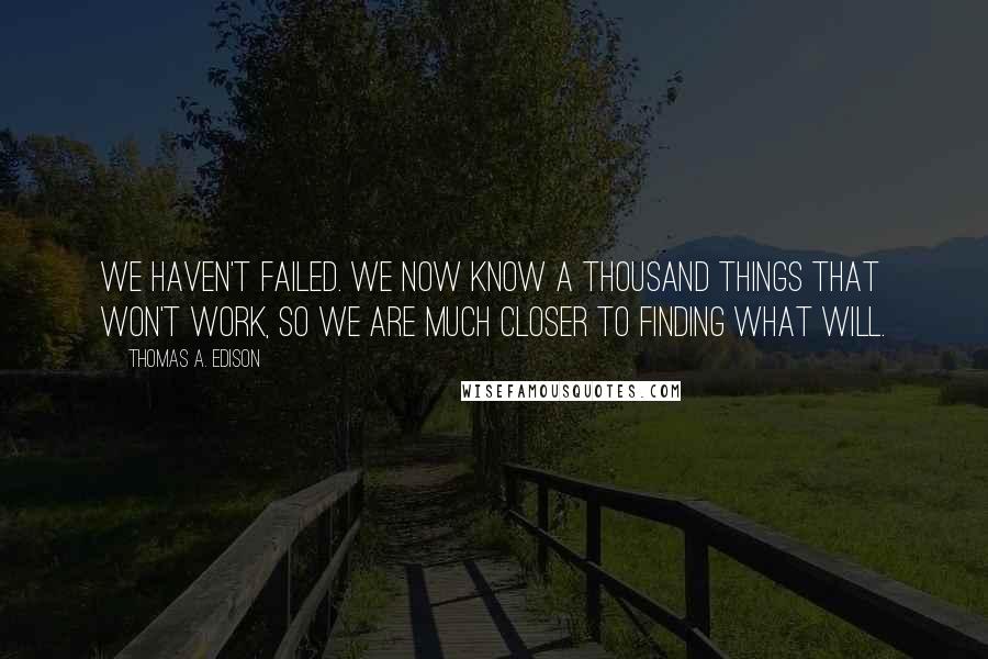 Thomas A. Edison Quotes: We haven't failed. We now know a thousand things that won't work, so we are much closer to finding what will.