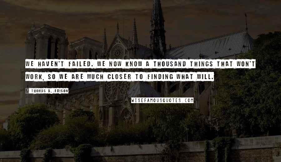 Thomas A. Edison Quotes: We haven't failed. We now know a thousand things that won't work, so we are much closer to finding what will.