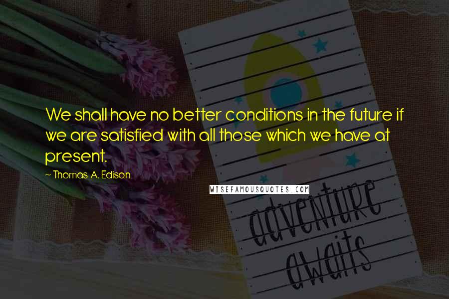 Thomas A. Edison Quotes: We shall have no better conditions in the future if we are satisfied with all those which we have at present.