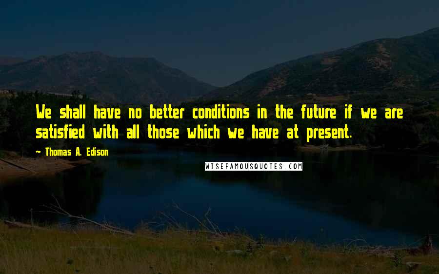 Thomas A. Edison Quotes: We shall have no better conditions in the future if we are satisfied with all those which we have at present.