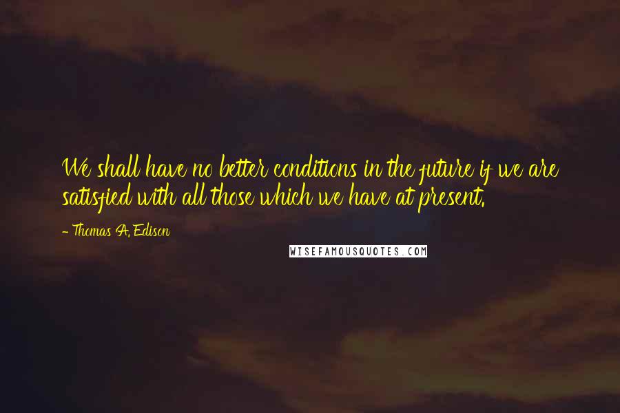 Thomas A. Edison Quotes: We shall have no better conditions in the future if we are satisfied with all those which we have at present.