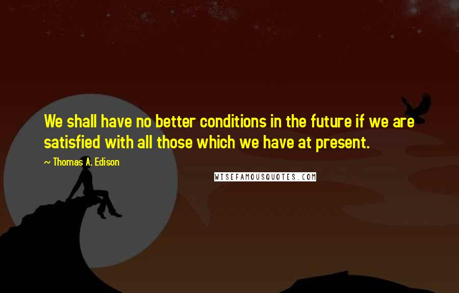 Thomas A. Edison Quotes: We shall have no better conditions in the future if we are satisfied with all those which we have at present.