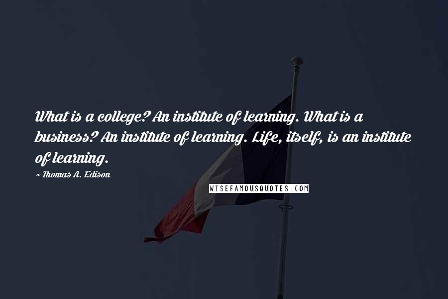 Thomas A. Edison Quotes: What is a college? An institute of learning. What is a business? An institute of learning. Life, itself, is an institute of learning.