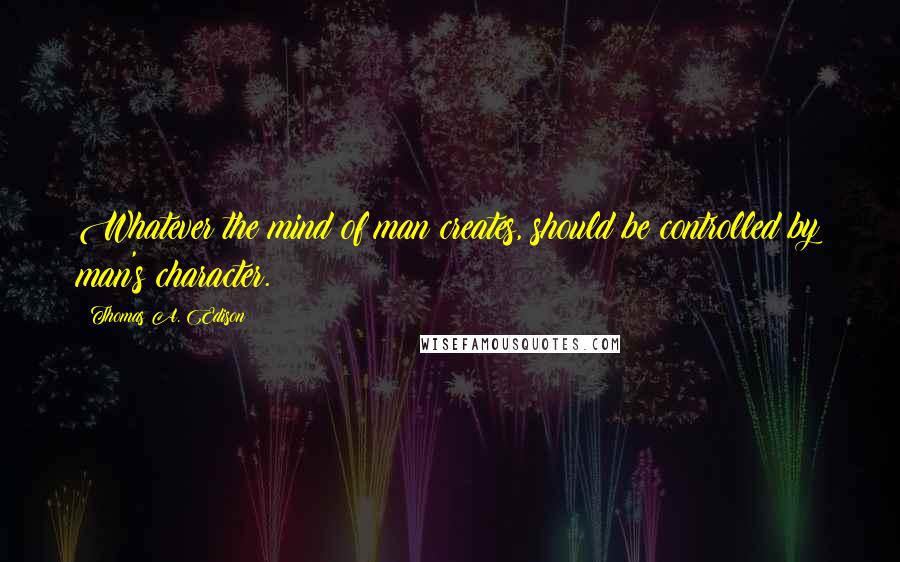 Thomas A. Edison Quotes: Whatever the mind of man creates, should be controlled by man's character.