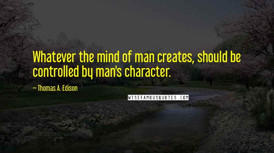 Thomas A. Edison Quotes: Whatever the mind of man creates, should be controlled by man's character.