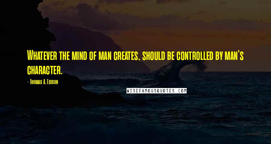 Thomas A. Edison Quotes: Whatever the mind of man creates, should be controlled by man's character.