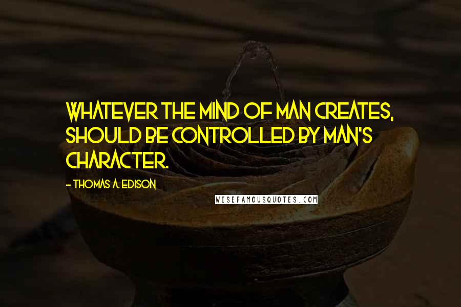 Thomas A. Edison Quotes: Whatever the mind of man creates, should be controlled by man's character.