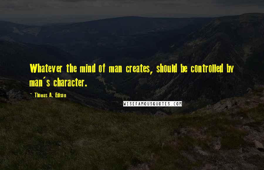 Thomas A. Edison Quotes: Whatever the mind of man creates, should be controlled by man's character.