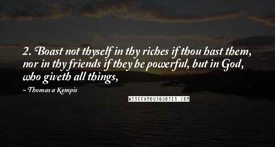 Thomas A Kempis Quotes: 2. Boast not thyself in thy riches if thou hast them, nor in thy friends if they be powerful, but in God, who giveth all things,