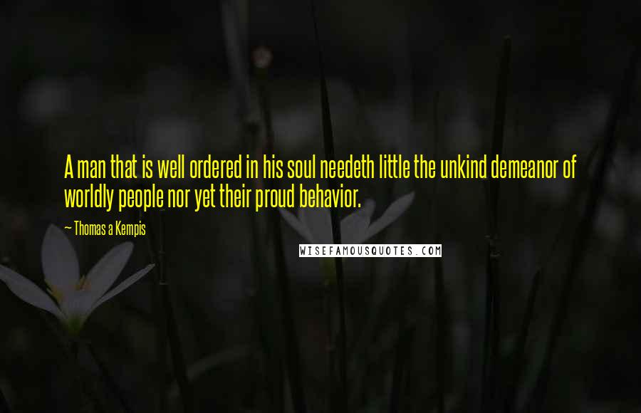 Thomas A Kempis Quotes: A man that is well ordered in his soul needeth little the unkind demeanor of worldly people nor yet their proud behavior.