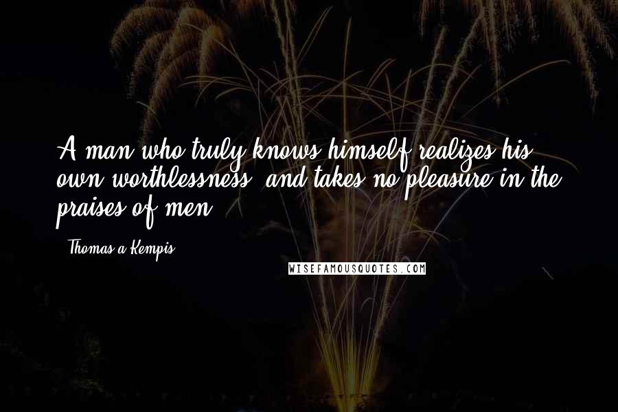 Thomas A Kempis Quotes: A man who truly knows himself realizes his own worthlessness, and takes no pleasure in the praises of men.