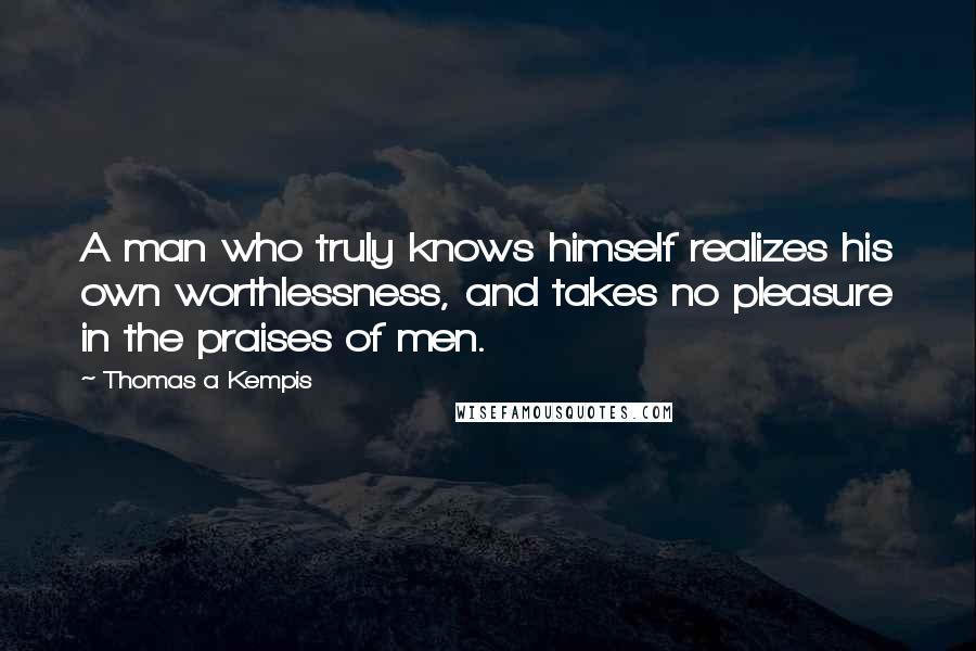 Thomas A Kempis Quotes: A man who truly knows himself realizes his own worthlessness, and takes no pleasure in the praises of men.