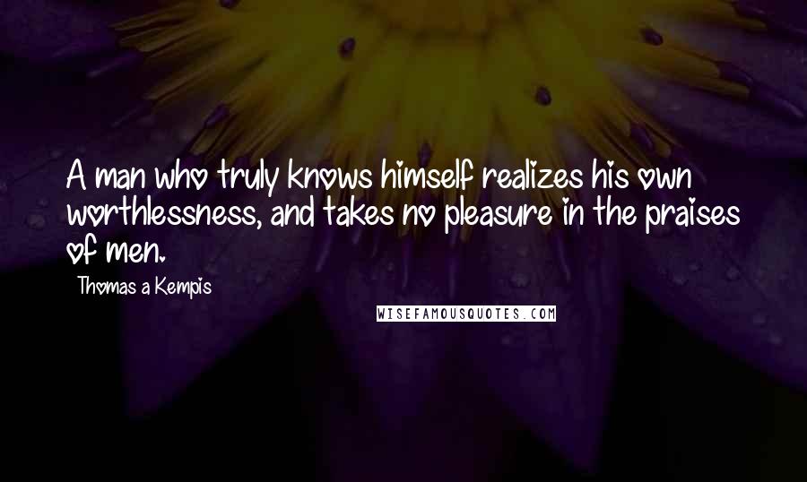 Thomas A Kempis Quotes: A man who truly knows himself realizes his own worthlessness, and takes no pleasure in the praises of men.