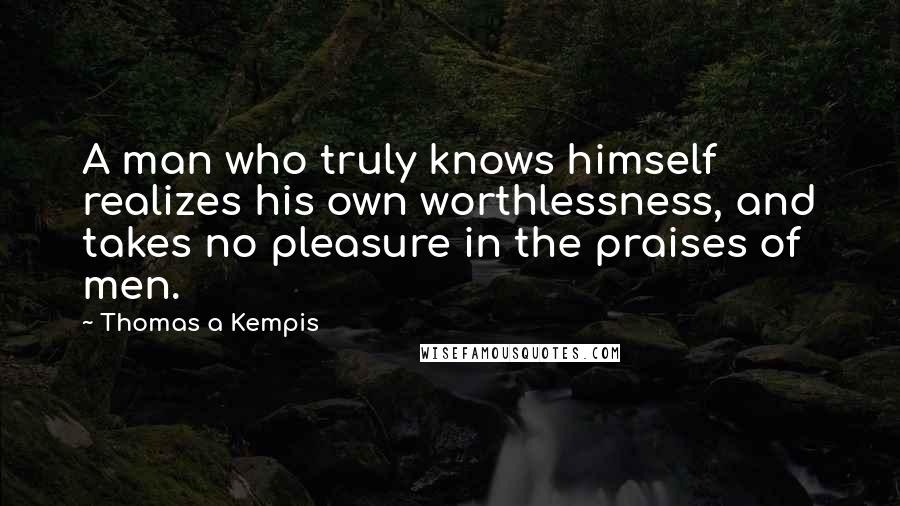 Thomas A Kempis Quotes: A man who truly knows himself realizes his own worthlessness, and takes no pleasure in the praises of men.