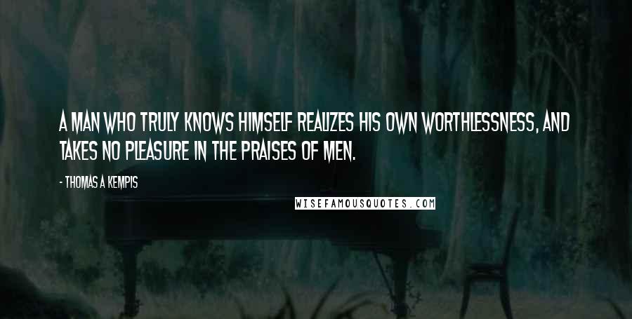 Thomas A Kempis Quotes: A man who truly knows himself realizes his own worthlessness, and takes no pleasure in the praises of men.