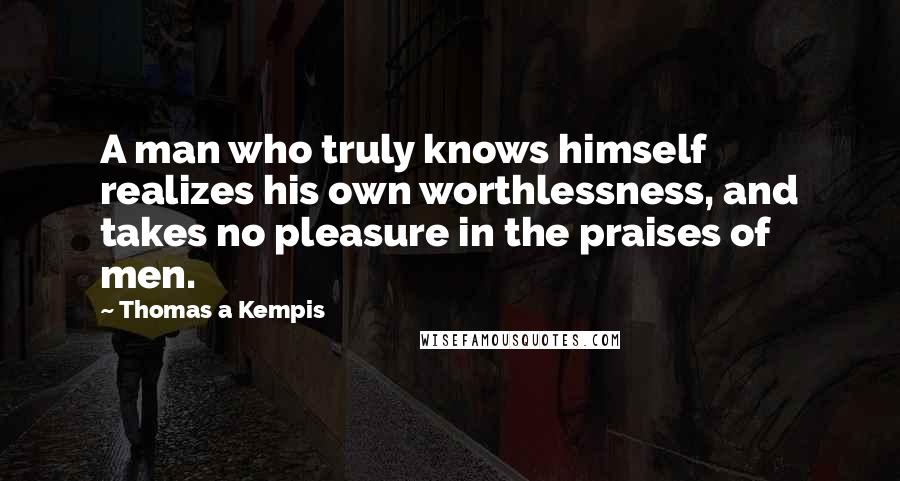 Thomas A Kempis Quotes: A man who truly knows himself realizes his own worthlessness, and takes no pleasure in the praises of men.